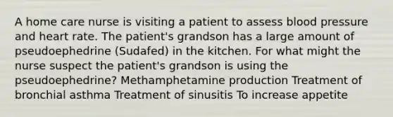 A home care nurse is visiting a patient to assess blood pressure and heart rate. The patient's grandson has a large amount of pseudoephedrine (Sudafed) in the kitchen. For what might the nurse suspect the patient's grandson is using the pseudoephedrine? Methamphetamine production Treatment of bronchial asthma Treatment of sinusitis To increase appetite