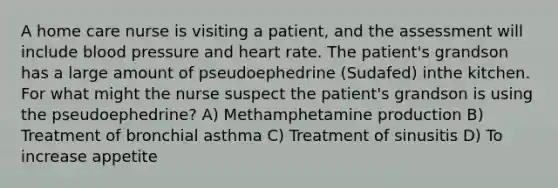 A home care nurse is visiting a patient, and the assessment will include <a href='https://www.questionai.com/knowledge/kD0HacyPBr-blood-pressure' class='anchor-knowledge'>blood pressure</a> and heart rate. The patient's grandson has a large amount of pseudoephedrine (Sudafed) inthe kitchen. For what might the nurse suspect the patient's grandson is using the pseudoephedrine? A) Methamphetamine production B) Treatment of bronchial asthma C) Treatment of sinusitis D) To increase appetite