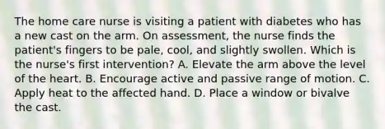 The home care nurse is visiting a patient with diabetes who has a new cast on the arm. On assessment, the nurse finds the patient's fingers to be pale, cool, and slightly swollen. Which is the nurse's first intervention? A. Elevate the arm above the level of the heart. B. Encourage active and passive range of motion. C. Apply heat to the affected hand. D. Place a window or bivalve the cast.