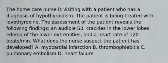 The home care nurse is visiting with a patient who has a diagnosis of hypothyroidism. The patient is being treated with levothyroxine. The assessment of the patient reveals the following findings: an audible S3, crackles in the lower lobes, edema of the lower extremities, and a heart rate of 120 beats/min. What does the nurse suspect the patient has developed? A. myocardial infarction B. thrombophlebitis C. pulmonary embolism D. heart failure