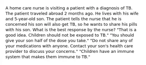 A home care nurse is visiting a patient with a diagnosis of TB. The patient traveled abroad 2 months ago. He lives with his wife and 5-year-old son. The patient tells the nurse that he is concerned his son will also get TB, so he wants to share his pills with his son. What is the best response by the nurse? "That is a good idea. Children should not be exposed to TB." "You should give your son half of the dose you take." "Do not share any of your medications with anyone. Contact your son's health care provider to discuss your concerns." "Children have an immune system that makes them immune to TB."