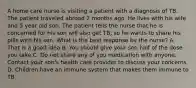 A home care nurse is visiting a patient with a diagnosis of TB. The patient traveled abroad 2 months ago. He lives with his wife and 5 year old son. The patient tells the nurse that he is concerned for his son will also get TB, so he wants to share his pills with his son. What is the best response by the nurse? A. That is a good idea B. You should give your son half of the dose you take C. Do not share any of you medication with anyone. Contact your son's health care provider to discuss your concerns D. Children have an immune system that makes them immune to TB