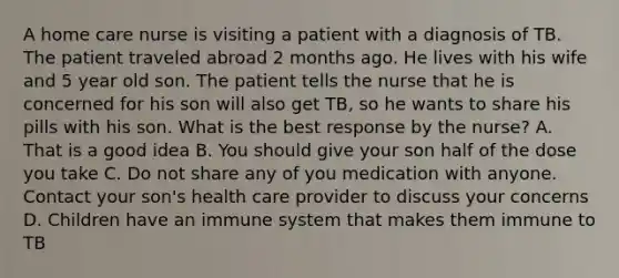 A home care nurse is visiting a patient with a diagnosis of TB. The patient traveled abroad 2 months ago. He lives with his wife and 5 year old son. The patient tells the nurse that he is concerned for his son will also get TB, so he wants to share his pills with his son. What is the best response by the nurse? A. That is a good idea B. You should give your son half of the dose you take C. Do not share any of you medication with anyone. Contact your son's health care provider to discuss your concerns D. Children have an immune system that makes them immune to TB