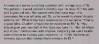 A home care nurse is visiting a patient with a diagnosis of TB. The patient traveled abroad 2 months ago. He lives with his wife and 5-year-old son. The patient tells the nurse that he is concerned his son will also get TB, so he wants to share his pills with his son. What is the best response by the nurse? a. "That is a good idea. Children should not be exposed to TB." b. "You should give your son half of the dose you take." c. "Do not share any of your medications with anyone. Contact your son's health care provider to discuss your concerns." d. "Children have an immune system that makes them immune to TB."