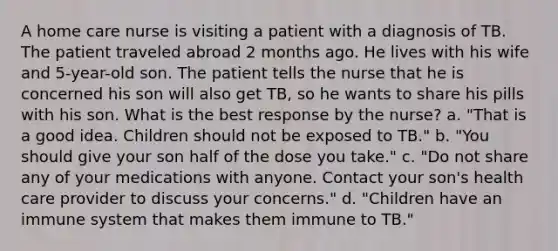 A home care nurse is visiting a patient with a diagnosis of TB. The patient traveled abroad 2 months ago. He lives with his wife and 5-year-old son. The patient tells the nurse that he is concerned his son will also get TB, so he wants to share his pills with his son. What is the best response by the nurse? a. "That is a good idea. Children should not be exposed to TB." b. "You should give your son half of the dose you take." c. "Do not share any of your medications with anyone. Contact your son's health care provider to discuss your concerns." d. "Children have an immune system that makes them immune to TB."