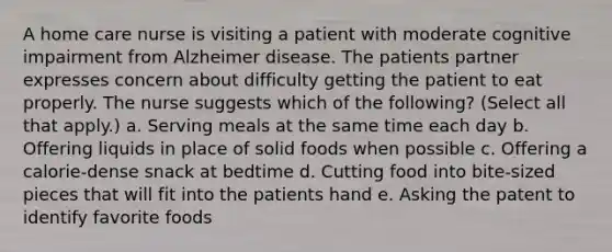 A home care nurse is visiting a patient with moderate cognitive impairment from Alzheimer disease. The patients partner expresses concern about difficulty getting the patient to eat properly. The nurse suggests which of the following? (Select all that apply.) a. Serving meals at the same time each day b. Offering liquids in place of solid foods when possible c. Offering a calorie-dense snack at bedtime d. Cutting food into bite-sized pieces that will fit into the patients hand e. Asking the patent to identify favorite foods