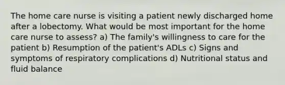 The home care nurse is visiting a patient newly discharged home after a lobectomy. What would be most important for the home care nurse to assess? a) The family's willingness to care for the patient b) Resumption of the patient's ADLs c) Signs and symptoms of respiratory complications d) Nutritional status and fluid balance