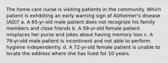 The home care nurse is visiting patients in the community. Which patient is exhibiting an early warning sign of Alzheimer's disease (AD)? a. A 65-yr-old male patient does not recognize his family members and close friends b. A 59-yr-old female patient misplaces her purse and jokes about having memory loss c. A 79-yr-old male patient is incontinent and not able to perform hygiene independently. d. A 72-yr-old female patient is unable to locate the address where she has lived for 10 years.