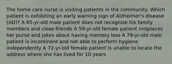 The home care nurse is visiting patients in the community. Which patient is exhibiting an early warning sign of Alzheimer's disease (AD)? A 65-yr-old male patient does not recognize his family members and close friends A 59-yr-old female patient misplaces her purse and jokes about having memory loss A 79-yr-old male patient is incontinent and not able to perform hygiene independently A 72-yr-old female patient is unable to locate the address where she has lived for 10 years