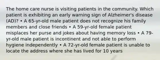 The home care nurse is visiting patients in the community. Which patient is exhibiting an early warning sign of Alzheimer's disease (AD)? • A 65-yr-old male patient does not recognize his family members and close friends • A 59-yr-old female patient misplaces her purse and jokes about having memory loss • A 79-yr-old male patient is incontinent and not able to perform hygiene independently • A 72-yr-old female patient is unable to locate the address where she has lived for 10 years