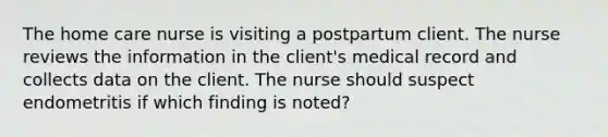 The home care nurse is visiting a postpartum client. The nurse reviews the information in the client's medical record and collects data on the client. The nurse should suspect endometritis if which finding is noted?