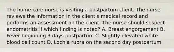 The home care nurse is visiting a postpartum client. The nurse reviews the information in the client's medical record and performs an assessment on the client. The nurse should suspect endometritis if which finding is noted? A. Breast engorgement B. Fever beginning 3 days postpartum C. Slightly elevated white blood cell count D. Lochia rubra on the second day postpartum