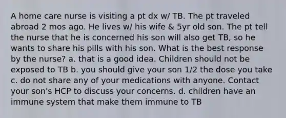 A home care nurse is visiting a pt dx w/ TB. The pt traveled abroad 2 mos ago. He lives w/ his wife & 5yr old son. The pt tell the nurse that he is concerned his son will also get TB, so he wants to share his pills with his son. What is the best response by the nurse? a. that is a good idea. Children should not be exposed to TB b. you should give your son 1/2 the dose you take c. do not share any of your medications with anyone. Contact your son's HCP to discuss your concerns. d. children have an immune system that make them immune to TB