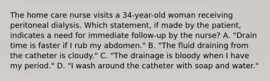 The home care nurse visits a 34-year-old woman receiving peritoneal dialysis. Which statement, if made by the patient, indicates a need for immediate follow-up by the nurse? A. "Drain time is faster if I rub my abdomen." B. "The fluid draining from the catheter is cloudy." C. "The drainage is bloody when I have my period." D. "I wash around the catheter with soap and water."