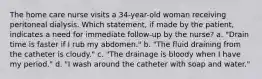 The home care nurse visits a 34-year-old woman receiving peritoneal dialysis. Which statement, if made by the patient, indicates a need for immediate follow-up by the nurse? a. "Drain time is faster if I rub my abdomen." b. "The fluid draining from the catheter is cloudy." c. "The drainage is bloody when I have my period." d. "I wash around the catheter with soap and water."