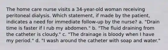 The home care nurse visits a 34-year-old woman receiving peritoneal dialysis. Which statement, if made by the patient, indicates a need for immediate follow-up by the nurse? a. "Drain time is faster if I rub my abdomen." b. "The fluid draining from the catheter is cloudy." c. "The drainage is bloody when I have my period." d. "I wash around the catheter with soap and water."