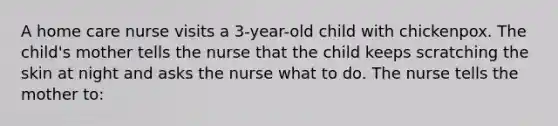 A home care nurse visits a 3-year-old child with chickenpox. The child's mother tells the nurse that the child keeps scratching the skin at night and asks the nurse what to do. The nurse tells the mother to: