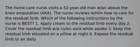 The home care nurse visits a 52-year-old man w/an above the knee amputation (AKA). The nurse reviews w/him how to care for the residual limb. Which of the following instructions by the nurse is BEST? 1. Apply cream to the residual limb every day 2. Cover the residual limb w/a nylon sock while awake 3. Keep the residual limb elevated on a pillow at night 4. Expose the residual limb to air daily