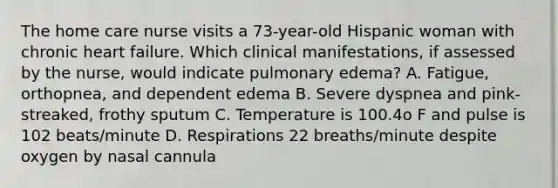 The home care nurse visits a 73-year-old Hispanic woman with chronic heart failure. Which clinical manifestations, if assessed by the nurse, would indicate pulmonary edema? A. Fatigue, orthopnea, and dependent edema B. Severe dyspnea and pink-streaked, frothy sputum C. Temperature is 100.4o F and pulse is 102 beats/minute D. Respirations 22 breaths/minute despite oxygen by nasal cannula