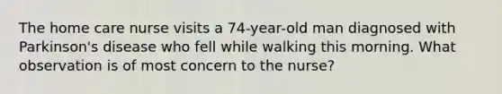 The home care nurse visits a 74-year-old man diagnosed with Parkinson's disease who fell while walking this morning. What observation is of most concern to the nurse?