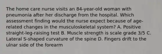 The home care nurse visits an 84-year-old woman with pneumonia after her discharge from the hospital. Which assessment finding would the nurse expect because of age-related changes in the musculoskeletal system? A. Positive straight-leg-raising test B. Muscle strength is scale grade 3/5 C. Lateral S-shaped curvature of the spine D. Fingers drift to the ulnar side of the forearm