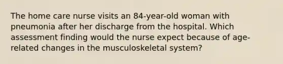 The home care nurse visits an 84-year-old woman with pneumonia after her discharge from the hospital. Which assessment finding would the nurse expect because of age-related changes in the musculoskeletal system?