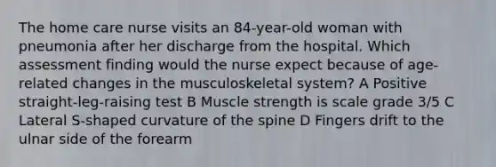 The home care nurse visits an 84-year-old woman with pneumonia after her discharge from the hospital. Which assessment finding would the nurse expect because of age-related changes in the musculoskeletal system? A Positive straight-leg-raising test B Muscle strength is scale grade 3/5 C Lateral S-shaped curvature of the spine D Fingers drift to the ulnar side of the forearm