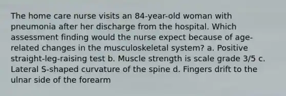 The home care nurse visits an 84-year-old woman with pneumonia after her discharge from the hospital. Which assessment finding would the nurse expect because of age-related changes in the musculoskeletal system? a. Positive straight-leg-raising test b. Muscle strength is scale grade 3/5 c. Lateral S-shaped curvature of the spine d. Fingers drift to the ulnar side of the forearm