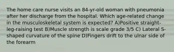 The home care nurse visits an 84-yr-old woman with pneumonia after her discharge from the hospital. Which age-related change in the musculoskeletal system is expected? A)Positive straight-leg-raising test B)Muscle strength is scale grade 3/5 C) Lateral S-shaped curvature of the spine D)Fingers drift to the ulnar side of the forearm