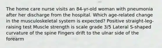 The home care nurse visits an 84-yr-old woman with pneumonia after her discharge from the hospital. Which age-related change in the musculoskeletal system is expected? Positive straight-leg-raising test Muscle strength is scale grade 3/5 Lateral S-shaped curvature of the spine Fingers drift to the ulnar side of the forearm