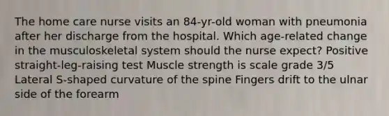 The home care nurse visits an 84-yr-old woman with pneumonia after her discharge from the hospital. Which age-related change in the musculoskeletal system should the nurse expect? Positive straight-leg-raising test Muscle strength is scale grade 3/5 Lateral S-shaped curvature of the spine Fingers drift to the ulnar side of the forearm