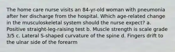 The home care nurse visits an 84-yr-old woman with pneumonia after her discharge from the hospital. Which age-related change in the musculoskeletal system should the nurse expect? a. Positive straight-leg-raising test b. Muscle strength is scale grade 3/5 c. Lateral S-shaped curvature of the spine d. Fingers drift to the ulnar side of the forearm