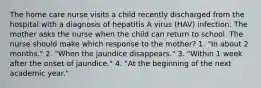 The home care nurse visits a child recently discharged from the hospital with a diagnosis of hepatitis A virus (HAV) infection. The mother asks the nurse when the child can return to school. The nurse should make which response to the mother? 1. "In about 2 months." 2. "When the jaundice disappears." 3. "Within 1 week after the onset of jaundice." 4. "At the beginning of the next academic year."