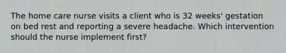 The home care nurse visits a client who is 32 weeks' gestation on bed rest and reporting a severe headache. Which intervention should the nurse implement first?