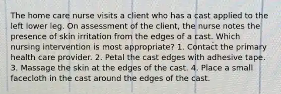 The home care nurse visits a client who has a cast applied to the left lower leg. On assessment of the client, the nurse notes the presence of skin irritation from the edges of a cast. Which nursing intervention is most appropriate? 1. Contact the primary health care provider. 2. Petal the cast edges with adhesive tape. 3. Massage the skin at the edges of the cast. 4. Place a small facecloth in the cast around the edges of the cast.