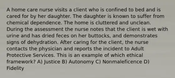 A home care nurse visits a client who is confined to bed and is cared for by her daughter. The daughter is known to suffer from chemical dependence. The home is cluttered and unclean. During the assessment the nurse notes that the client is wet with urine and has dried feces on her buttocks, and demonstrates signs of dehydration. After caring for the client, the nurse contacts the physician and reports the incident to Adult Protective Services. This is an example of which ethical framework? A) Justice B) Autonomy C) Nonmaleficence D) Fidelity