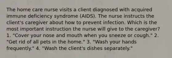 The home care nurse visits a client diagnosed with acquired immune deficiency syndrome (AIDS). The nurse instructs the client's caregiver about how to prevent infection. Which is the most important instruction the nurse will give to the caregiver? 1. "Cover your nose and mouth when you sneeze or cough." 2. "Get rid of all pets in the home." 3. "Wash your hands frequently." 4. "Wash the client's dishes separately."