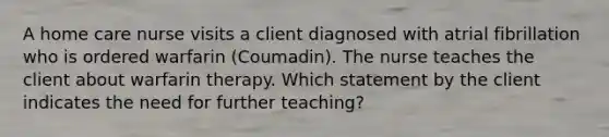 A home care nurse visits a client diagnosed with atrial fibrillation who is ordered warfarin (Coumadin). The nurse teaches the client about warfarin therapy. Which statement by the client indicates the need for further teaching?