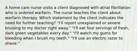 A home care nurse visits a client diagnosed with atrial fibrillation who is ordered warfarin. The nurse teaches the client about warfarin therapy. Which statement by the client indicates the need for further teaching? "I'll report unexplained or severe bruising to my doctor right away." "I'll eat four servings of fresh, dark green vegetables every day." "I'll watch my gums for bleeding when I brush my teeth." "I'll use an electric razor to shave."