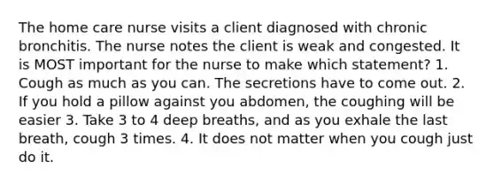 The home care nurse visits a client diagnosed with chronic bronchitis. The nurse notes the client is weak and congested. It is MOST important for the nurse to make which statement? 1. Cough as much as you can. The secretions have to come out. 2. If you hold a pillow against you abdomen, the coughing will be easier 3. Take 3 to 4 deep breaths, and as you exhale the last breath, cough 3 times. 4. It does not matter when you cough just do it.