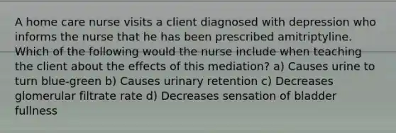 A home care nurse visits a client diagnosed with depression who informs the nurse that he has been prescribed amitriptyline. Which of the following would the nurse include when teaching the client about the effects of this mediation? a) Causes urine to turn blue-green b) Causes urinary retention c) Decreases glomerular filtrate rate d) Decreases sensation of bladder fullness