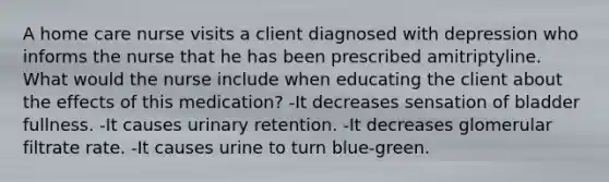 A home care nurse visits a client diagnosed with depression who informs the nurse that he has been prescribed amitriptyline. What would the nurse include when educating the client about the effects of this medication? -It decreases sensation of bladder fullness. -It causes urinary retention. -It decreases glomerular filtrate rate. -It causes urine to turn blue-green.