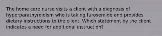 The home care nurse visits a client with a diagnosis of hyperparathyroidism who is taking furosemide and provides dietary instructions to the client. Which statement by the client indicates a need for additional instruction?