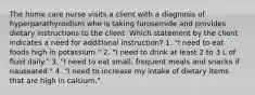 The home care nurse visits a client with a diagnosis of hyperparathyroidism who is taking furosemide and provides dietary instructions to the client. Which statement by the client indicates a need for additional instruction? 1. "I need to eat foods high in potassium." 2. "I need to drink at least 2 to 3 L of fluid daily." 3. "I need to eat small, frequent meals and snacks if nauseated." 4. "I need to increase my intake of dietary items that are high in calcium."