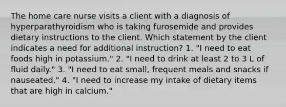 The home care nurse visits a client with a diagnosis of hyperparathyroidism who is taking furosemide and provides dietary instructions to the client. Which statement by the client indicates a need for additional instruction? 1. "I need to eat foods high in potassium." 2. "I need to drink at least 2 to 3 L of fluid daily." 3. "I need to eat small, frequent meals and snacks if nauseated." 4. "I need to increase my intake of dietary items that are high in calcium."