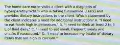 The home care nurse visits a client with a diagnosis of hyperparathyroidism who is taking furosemide (Lasix) and provides dietary instructions to the client. Which statement by the client indicates a need for additional instruction? A. "I need to eat foods high in potassium." B. "I need to drink at least 2 to 3 L of fluid daily." C. "I need to eat small, frequent meals and snacks if nauseated." D. "I need to increase my intake of dietary items that are high in calcium."