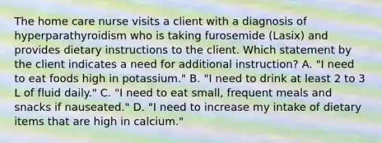 The home care nurse visits a client with a diagnosis of hyperparathyroidism who is taking furosemide (Lasix) and provides dietary instructions to the client. Which statement by the client indicates a need for additional instruction? A. "I need to eat foods high in potassium." B. "I need to drink at least 2 to 3 L of fluid daily." C. "I need to eat small, frequent meals and snacks if nauseated." D. "I need to increase my intake of dietary items that are high in calcium."