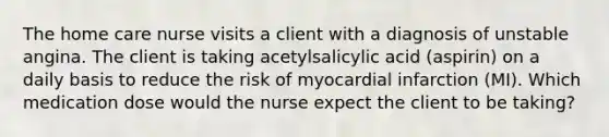 The home care nurse visits a client with a diagnosis of unstable angina. The client is taking acetylsalicylic acid (aspirin) on a daily basis to reduce the risk of myocardial infarction (MI). Which medication dose would the nurse expect the client to be taking?