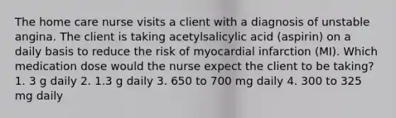 The home care nurse visits a client with a diagnosis of unstable angina. The client is taking acetylsalicylic acid (aspirin) on a daily basis to reduce the risk of myocardial infarction (MI). Which medication dose would the nurse expect the client to be taking? 1. 3 g daily 2. 1.3 g daily 3. 650 to 700 mg daily 4. 300 to 325 mg daily