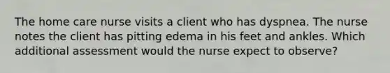 The home care nurse visits a client who has dyspnea. The nurse notes the client has pitting edema in his feet and ankles. Which additional assessment would the nurse expect to observe?